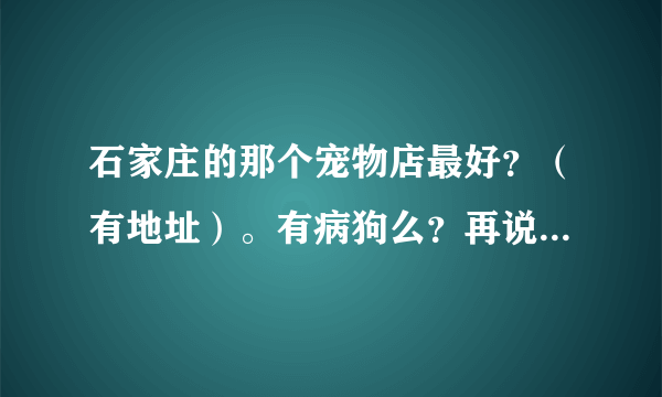 石家庄的那个宠物店最好？（有地址）。有病狗么？再说一下石家庄可靠的宠物医院。（有地址）