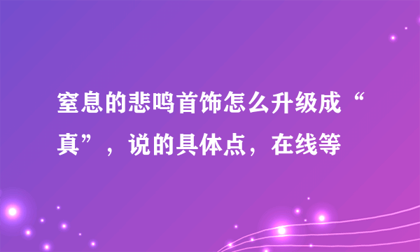 窒息的悲鸣首饰怎么升级成“真”，说的具体点，在线等