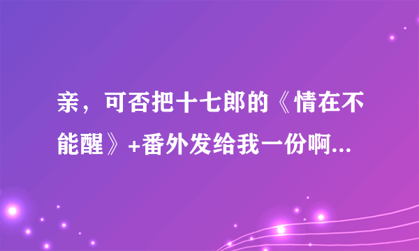 亲，可否把十七郎的《情在不能醒》+番外发给我一份啊，万分感谢啦！