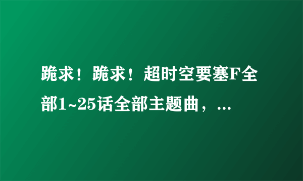 跪求！跪求！超时空要塞F全部1~25话全部主题曲，片尾曲，插曲！是全部！望各位达人帮帮小弟我啊！