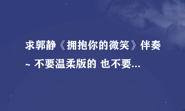 求郭静《拥抱你的微笑》伴奏~ 不要温柔版的 也不要 消音的 要纯音乐伴奏的 没有原唱的