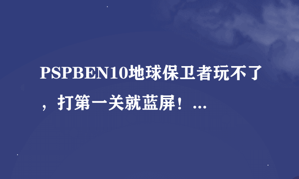 PSPBEN10地球保卫者玩不了，打第一关就蓝屏！打拳呀，那些声音都能听见，就是蓝屏。