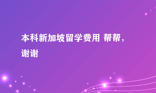 本科新加坡留学费用 帮帮，谢谢