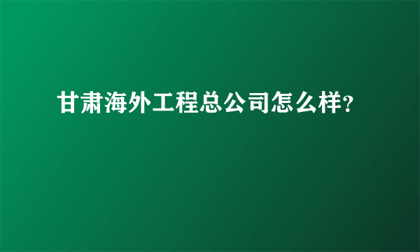 甘肃海外工程总公司怎么样？