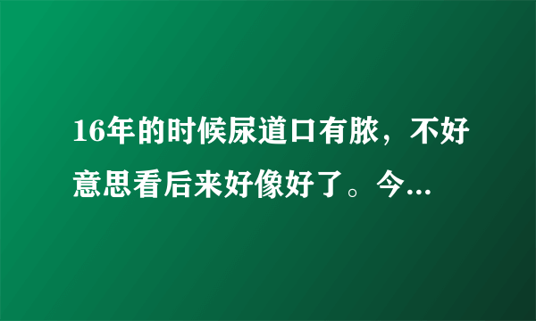 16年的时候尿道口有脓，不好意思看后来好像好了。今年开始尿尿有阻塞感，偶尔有灼烧感，刺痛感大神解救