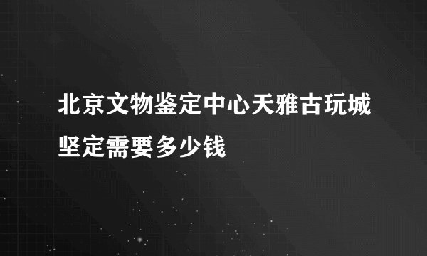 北京文物鉴定中心天雅古玩城坚定需要多少钱