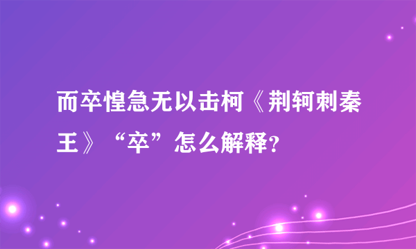 而卒惶急无以击柯《荆轲刺秦王》“卒”怎么解释？