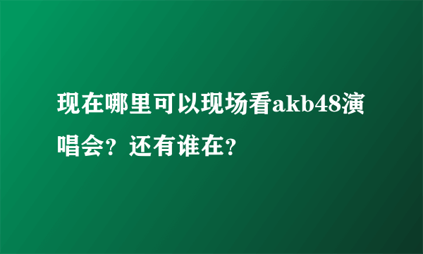 现在哪里可以现场看akb48演唱会？还有谁在？