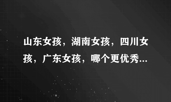 山东女孩，湖南女孩，四川女孩，广东女孩，哪个更优秀一些？哪个更厉害些？