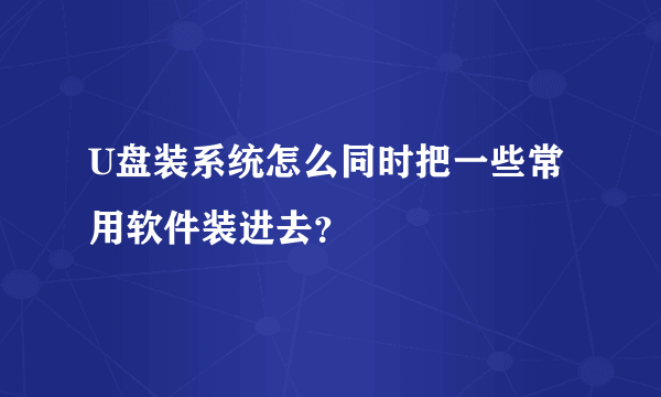 U盘装系统怎么同时把一些常用软件装进去？