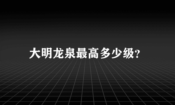 大明龙泉最高多少级？