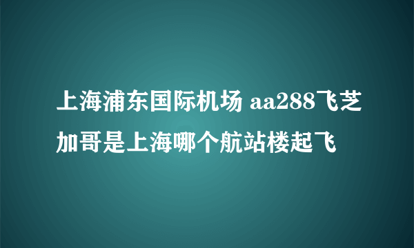 上海浦东国际机场 aa288飞芝加哥是上海哪个航站楼起飞