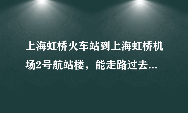 上海虹桥火车站到上海虹桥机场2号航站楼，能走路过去吗？远吗？大概多少分钟能到？