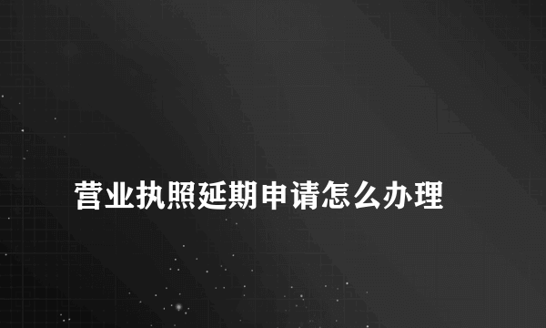 
营业执照延期申请怎么办理
