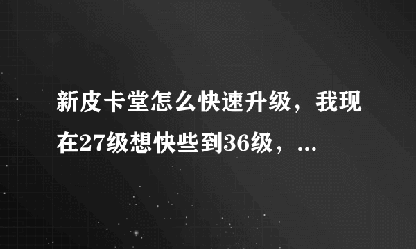 新皮卡堂怎么快速升级，我现在27级想快些到36级，帮帮忙，要实际一点的