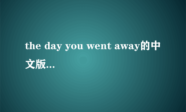 the day you went away的中文版歌曲 你有?发来，我给追加