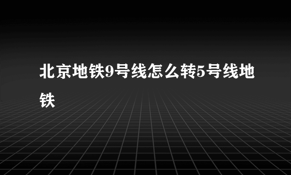 北京地铁9号线怎么转5号线地铁