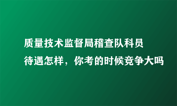 质量技术监督局稽查队科员 待遇怎样，你考的时候竞争大吗