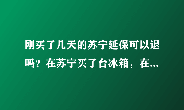 刚买了几天的苏宁延保可以退吗？在苏宁买了台冰箱，在导购的游说下买了苏宁的延保，后来上网查了，