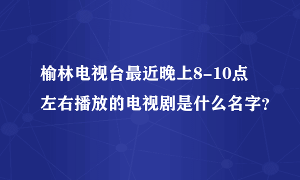 榆林电视台最近晚上8-10点左右播放的电视剧是什么名字？