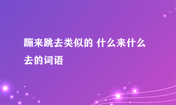 蹦来跳去类似的 什么来什么去的词语