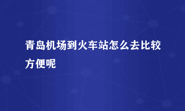 青岛机场到火车站怎么去比较方便呢