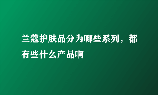 兰蔻护肤品分为哪些系列，都有些什么产品啊