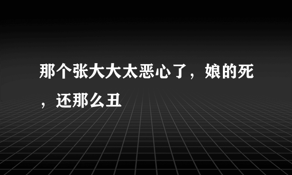 那个张大大太恶心了，娘的死，还那么丑