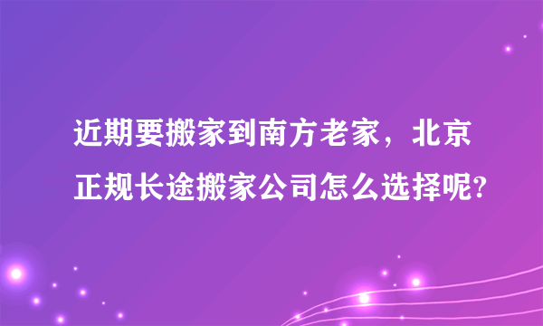 近期要搬家到南方老家，北京正规长途搬家公司怎么选择呢?