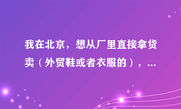 我在北京，想从厂里直接拿货卖（外贸鞋或者衣服的），诸位达人知道什么门道或者谁可以提供么？谢谢