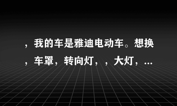 ，我的车是雅迪电动车。想换，车罩，转向灯，，大灯，，要换估计的多少钱，，谢谢