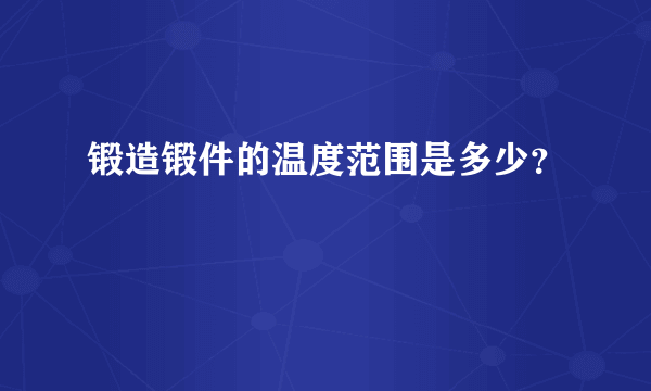 锻造锻件的温度范围是多少？