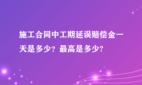 施工合同中工期延误赔偿金一天是多少？最高是多少?