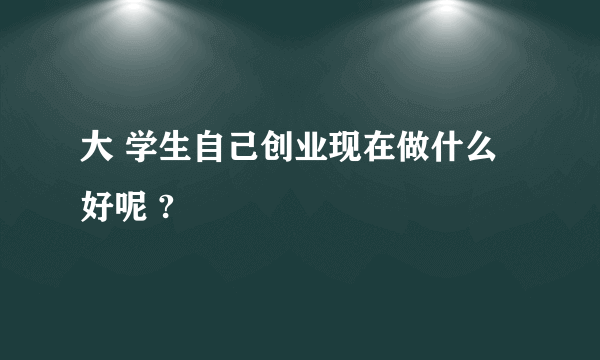 大 学生自己创业现在做什么好呢 ?