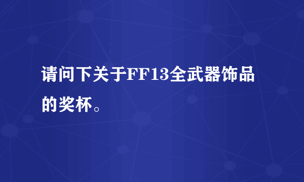 请问下关于FF13全武器饰品的奖杯。