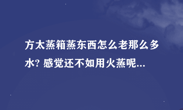 方太蒸箱蒸东西怎么老那么多水? 感觉还不如用火蒸呢。而且有时候东西稍微多些就蒸不熟。要么就要时间长，