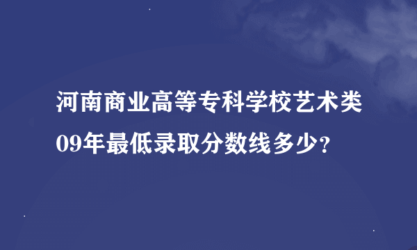 河南商业高等专科学校艺术类09年最低录取分数线多少？