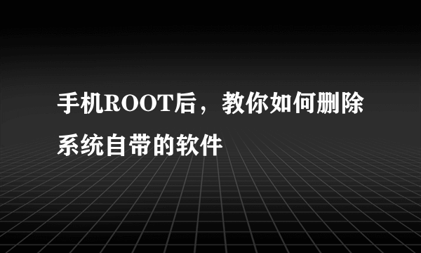 手机ROOT后，教你如何删除系统自带的软件