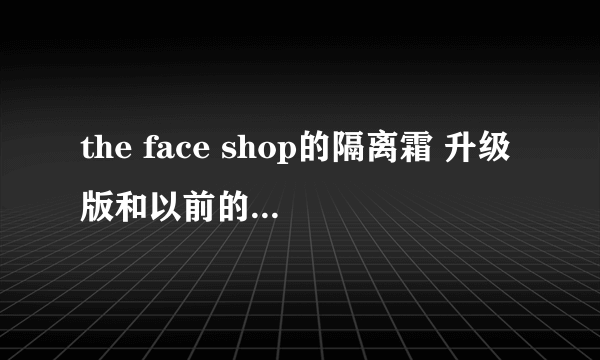 the face shop的隔离霜 升级版和以前的两种有什么区别吗，哪个好