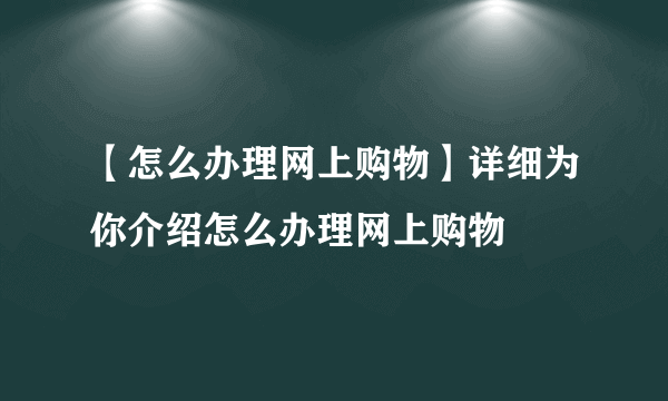 【怎么办理网上购物】详细为你介绍怎么办理网上购物