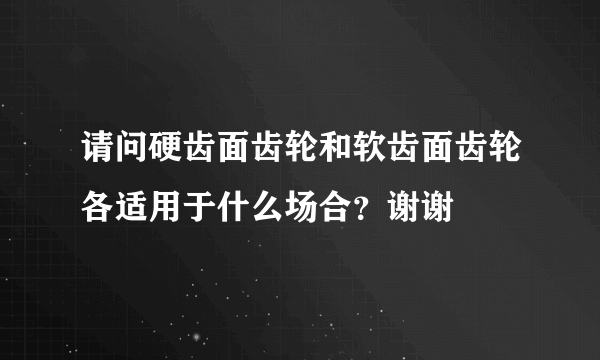 请问硬齿面齿轮和软齿面齿轮各适用于什么场合？谢谢