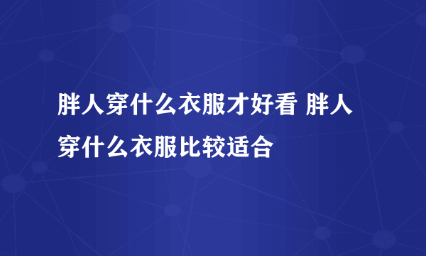 胖人穿什么衣服才好看 胖人穿什么衣服比较适合