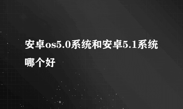 安卓os5.0系统和安卓5.1系统哪个好