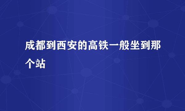 成都到西安的高铁一般坐到那个站