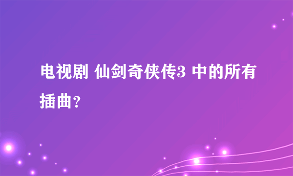 电视剧 仙剑奇侠传3 中的所有插曲？