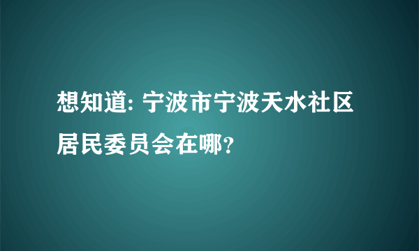 想知道: 宁波市宁波天水社区居民委员会在哪？