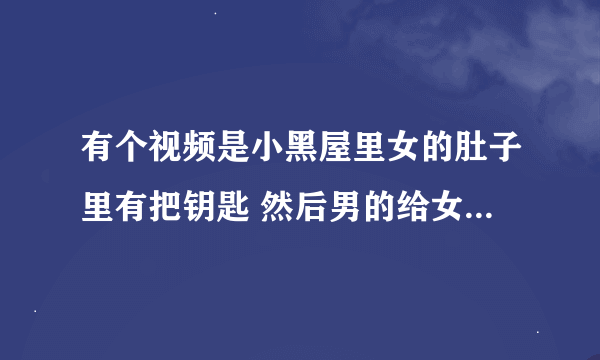 有个视频是小黑屋里女的肚子里有把钥匙 然后男的给女的剖腹 取出了钥匙 女的叫的很惨烈 国产