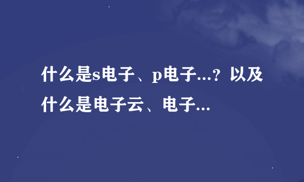 什么是s电子、p电子...？以及什么是电子云、电子亚层......请作详细易懂介绍。谢谢