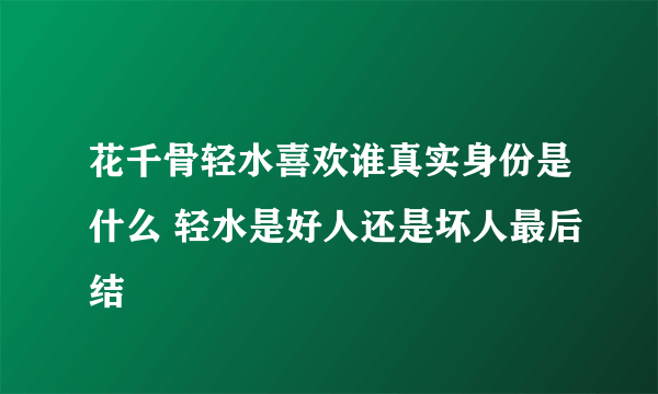 花千骨轻水喜欢谁真实身份是什么 轻水是好人还是坏人最后结