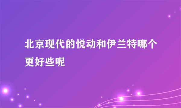 北京现代的悦动和伊兰特哪个更好些呢